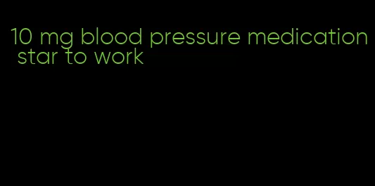 10 mg blood pressure medication star to work