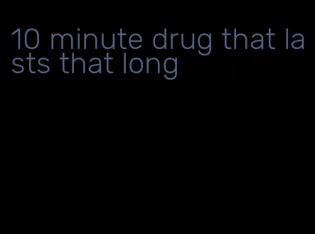 10 minute drug that lasts that long