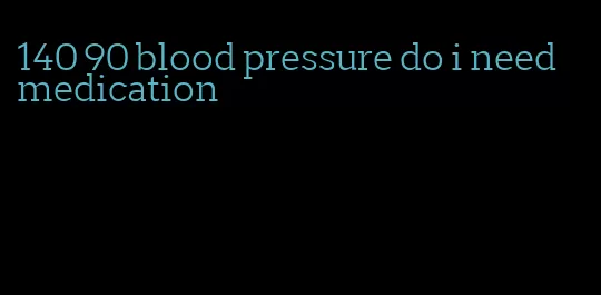 140 90 blood pressure do i need medication