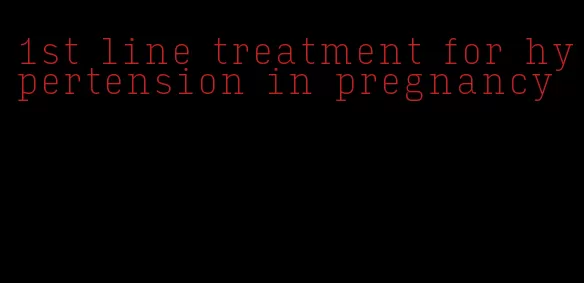 1st line treatment for hypertension in pregnancy