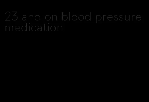 23 and on blood pressure medication