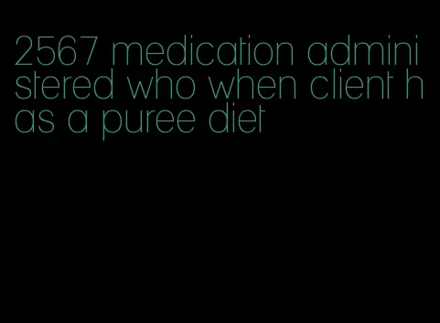 2567 medication administered who when client has a puree diet