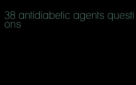 38 antidiabetic agents questions