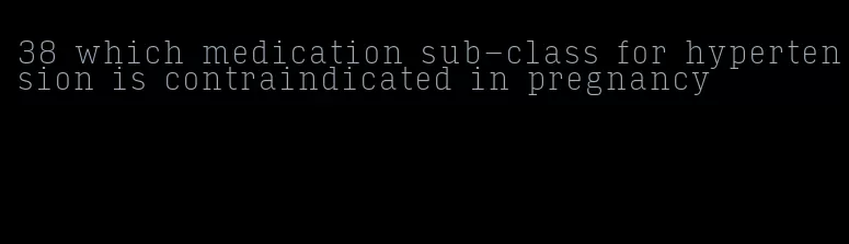 38 which medication sub-class for hypertension is contraindicated in pregnancy