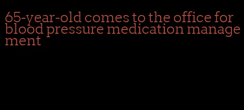 65-year-old comes to the office for blood pressure medication management