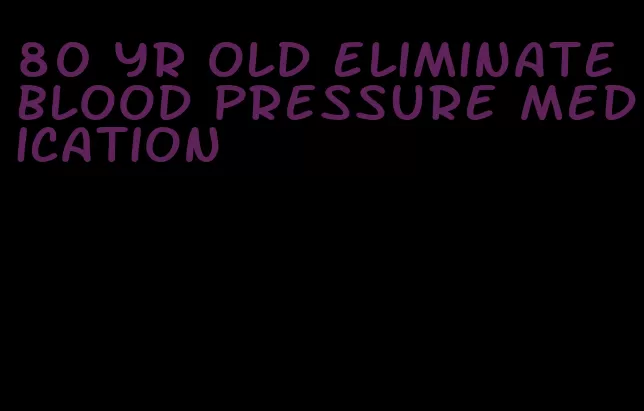 80 yr old eliminate blood pressure medication