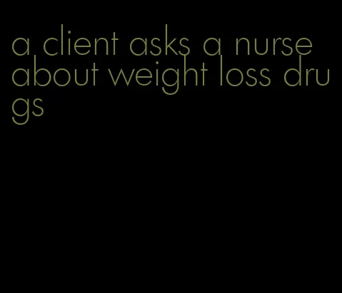 a client asks a nurse about weight loss drugs