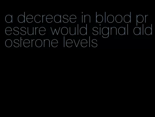 a decrease in blood pressure would signal aldosterone levels