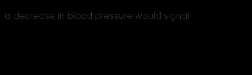 a decrease in blood pressure would signal