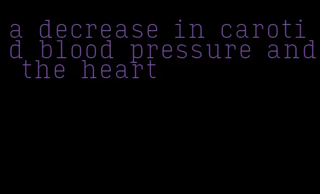 a decrease in carotid blood pressure and the heart