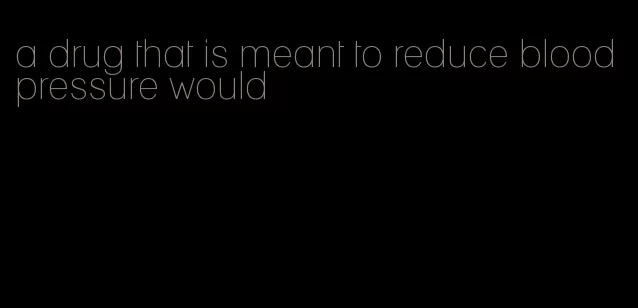 a drug that is meant to reduce blood pressure would