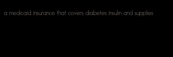 a medicaid insurance that covers diabetes insulin and supplies