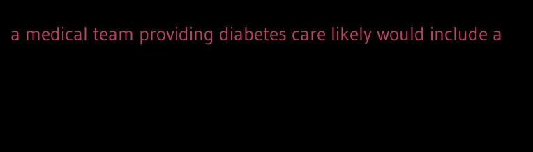 a medical team providing diabetes care likely would include a