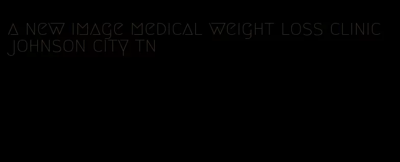 a new image medical weight loss clinic johnson city tn