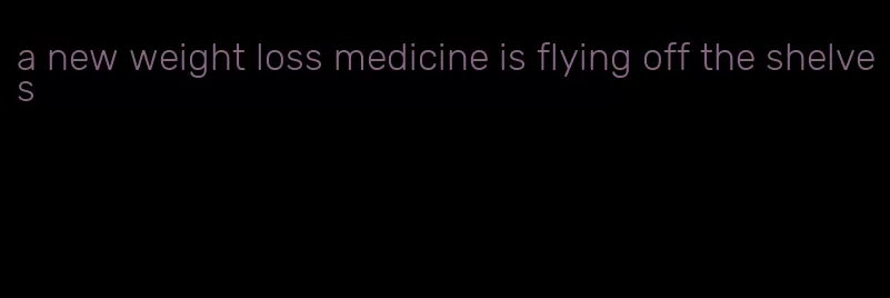 a new weight loss medicine is flying off the shelves