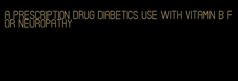 a prescription drug diabetics use with vitamin b for neuropathy