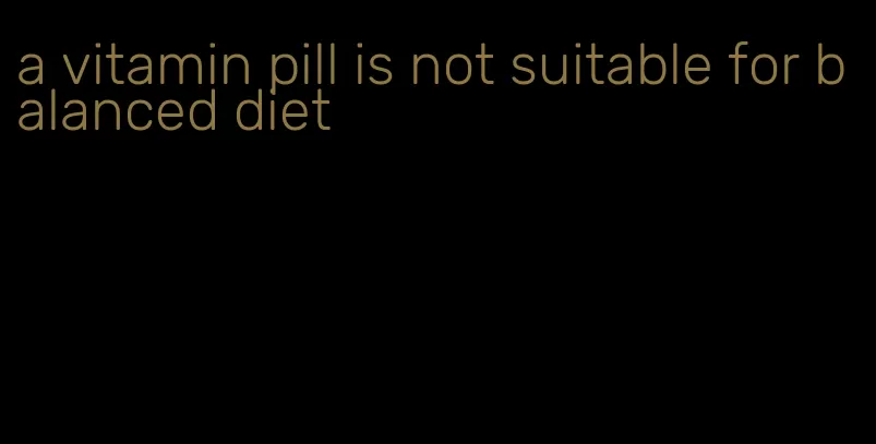 a vitamin pill is not suitable for balanced diet