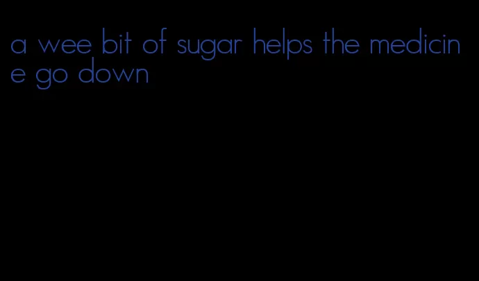 a wee bit of sugar helps the medicine go down