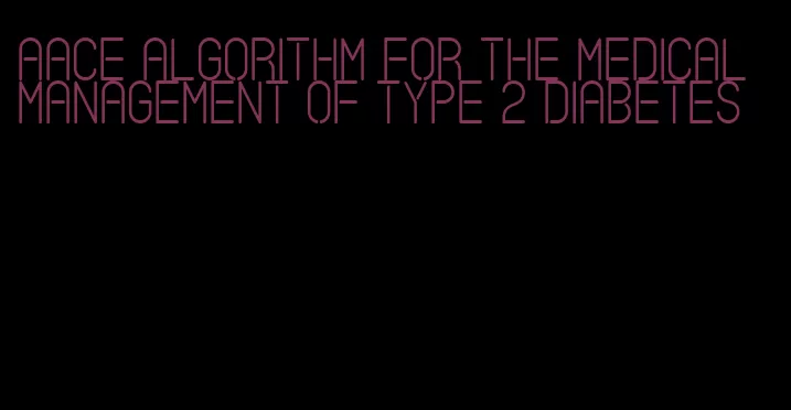 aace algorithm for the medical management of type 2 diabetes