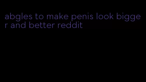 abgles to make penis look bigger and better reddit