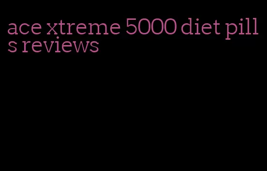 ace xtreme 5000 diet pills reviews