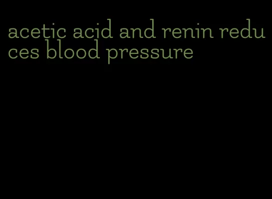 acetic acid and renin reduces blood pressure