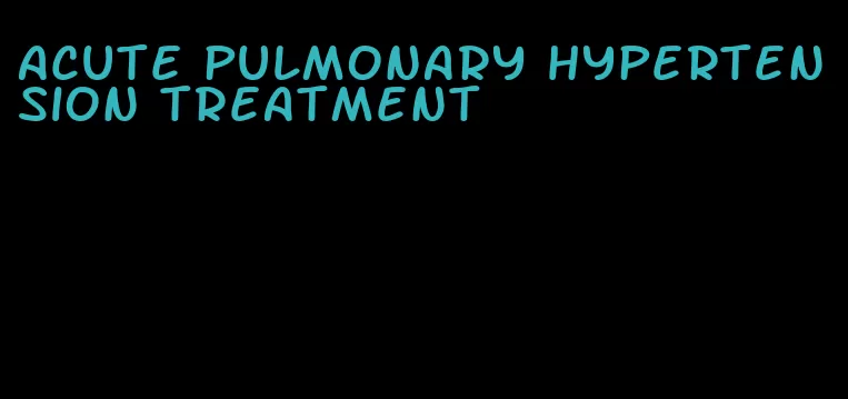 acute pulmonary hypertension treatment