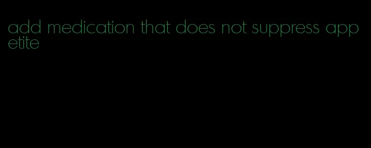 add medication that does not suppress appetite