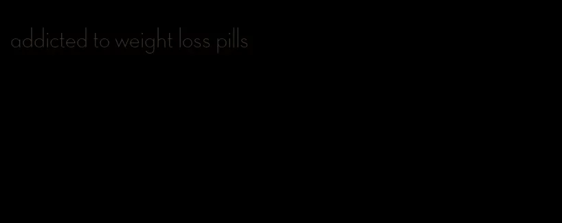 addicted to weight loss pills