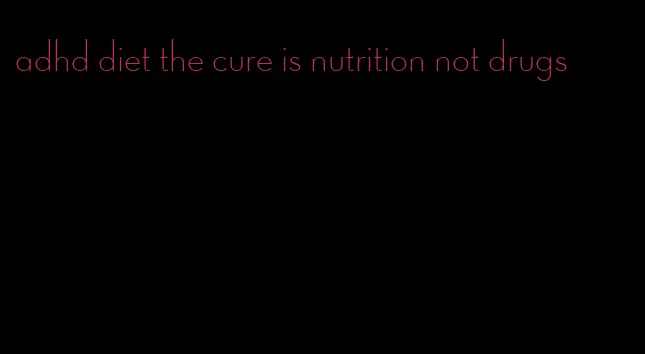 adhd diet the cure is nutrition not drugs