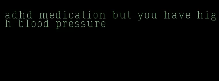 adhd medication but you have high blood pressure