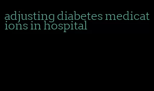 adjusting diabetes medications in hospital