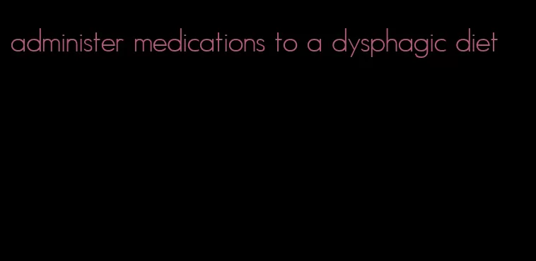 administer medications to a dysphagic diet