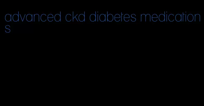 advanced ckd diabetes medications