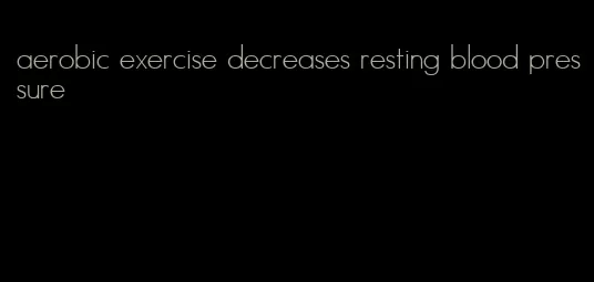 aerobic exercise decreases resting blood pressure