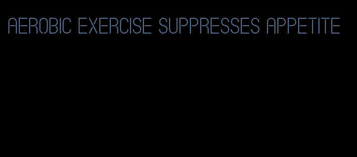 aerobic exercise suppresses appetite