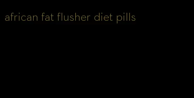 african fat flusher diet pills