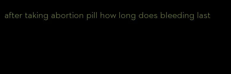 after taking abortion pill how long does bleeding last