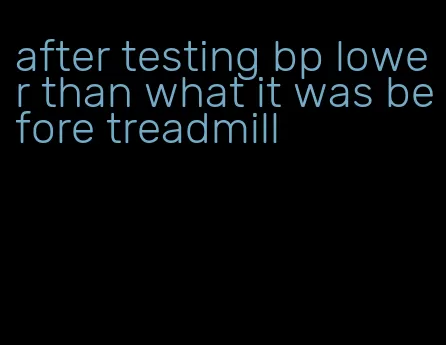 after testing bp lower than what it was before treadmill