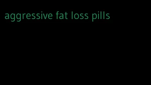 aggressive fat loss pills