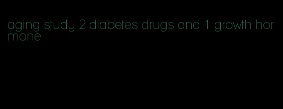 aging study 2 diabetes drugs and 1 growth hormone