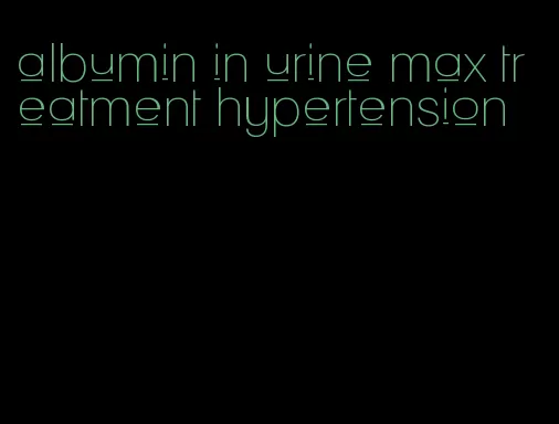 albumin in urine max treatment hypertension