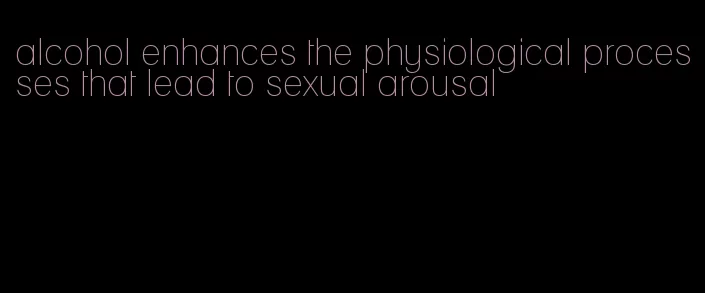 alcohol enhances the physiological processes that lead to sexual arousal