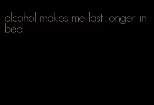 alcohol makes me last longer in bed