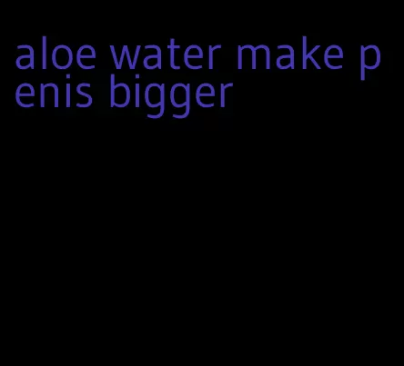 aloe water make penis bigger