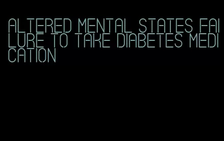 altered mental states failure to take diabetes medication