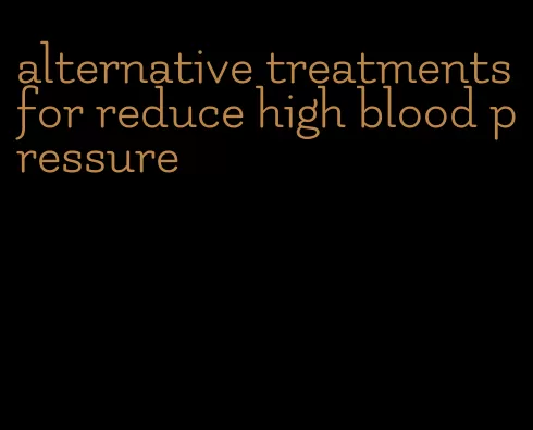 alternative treatments for reduce high blood pressure