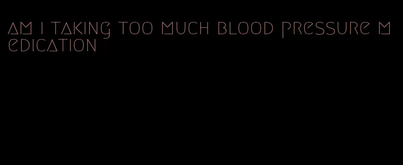 am i taking too much blood pressure medication