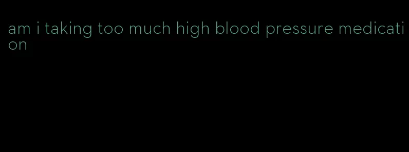 am i taking too much high blood pressure medication