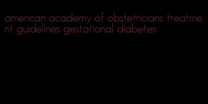 american academy of obstetricians treatment guidelines gestational diabetes